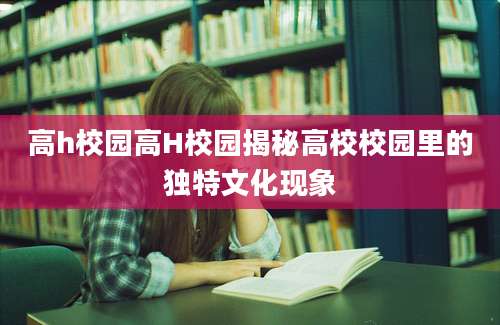 高h校园高H校园揭秘高校校园里的独特文化现象