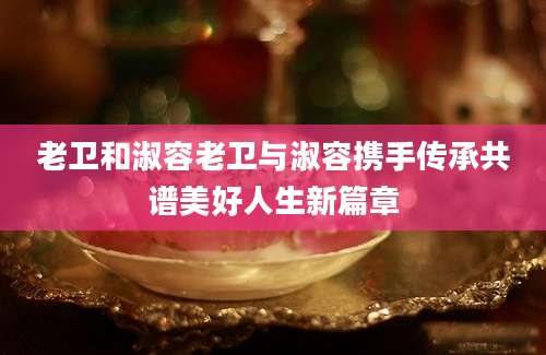 老卫和淑容老卫与淑容携手传承共谱美好人生新篇章