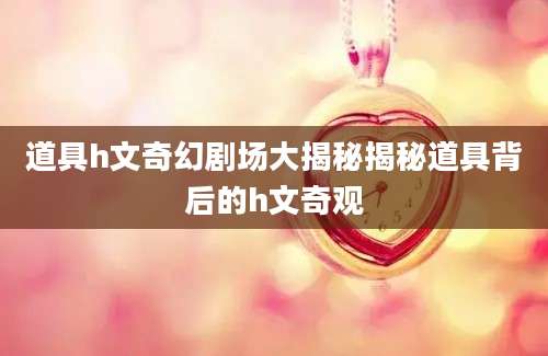 道具h文奇幻剧场大揭秘揭秘道具背后的h文奇观