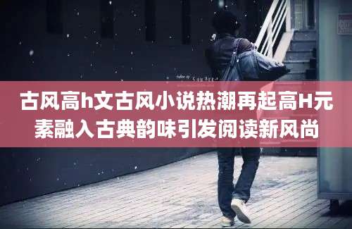 古风高h文古风小说热潮再起高H元素融入古典韵味引发阅读新风尚