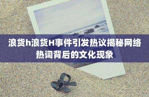 浪货h浪货H事件引发热议揭秘网络热词背后的文化现象