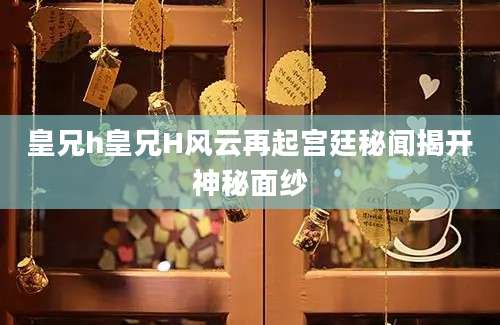 皇兄h皇兄H风云再起宫廷秘闻揭开神秘面纱