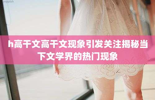 h高干文高干文现象引发关注揭秘当下文学界的热门现象