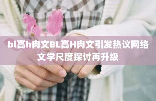 bl高h肉文BL高H肉文引发热议网络文学尺度探讨再升级