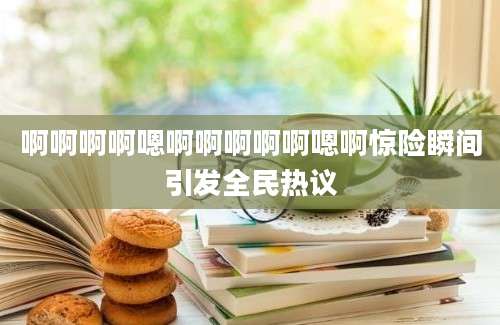 啊啊啊啊嗯啊啊啊啊啊嗯啊惊险瞬间引发全民热议