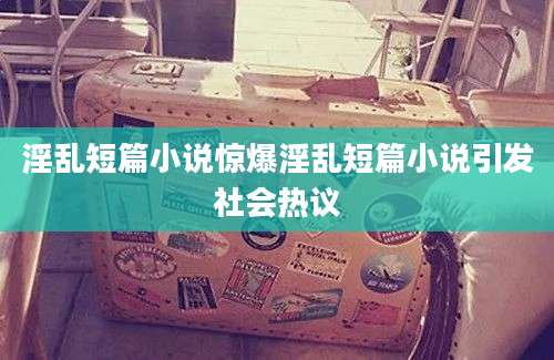 淫乱短篇小说惊爆淫乱短篇小说引发社会热议