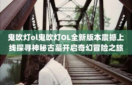 鬼吹灯ol鬼吹灯OL全新版本震撼上线探寻神秘古墓开启奇幻冒险之旅