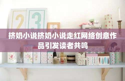 挤奶小说挤奶小说走红网络创意作品引发读者共鸣