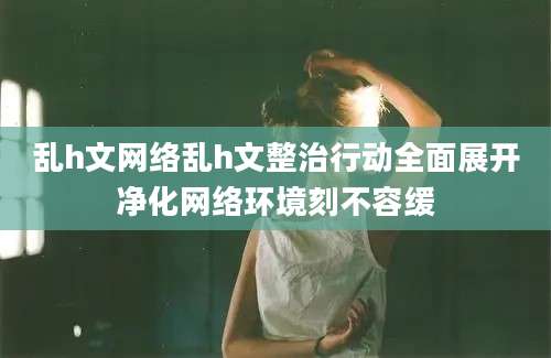 乱h文网络乱h文整治行动全面展开净化网络环境刻不容缓