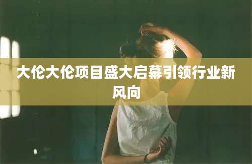 大伦大伦项目盛大启幕引领行业新风向