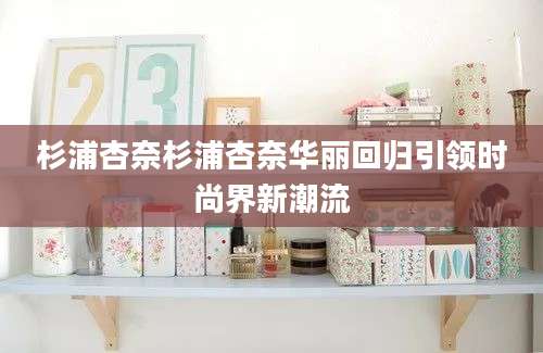 杉浦杏奈杉浦杏奈华丽回归引领时尚界新潮流