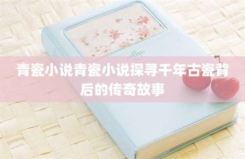 青瓷小说青瓷小说探寻千年古瓷背后的传奇故事