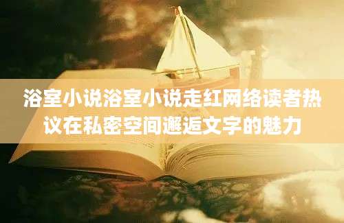 浴室小说浴室小说走红网络读者热议在私密空间邂逅文字的魅力