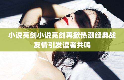 小说亮剑小说亮剑再掀热潮经典战友情引发读者共鸣