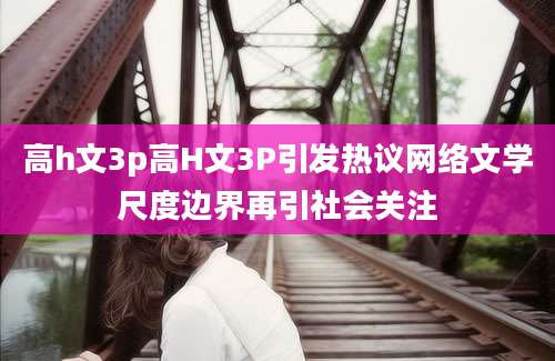 高h文3p高H文3P引发热议网络文学尺度边界再引社会关注