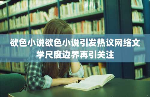 欲色小说欲色小说引发热议网络文学尺度边界再引关注