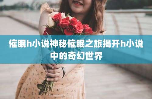 催眠h小说神秘催眠之旅揭开h小说中的奇幻世界
