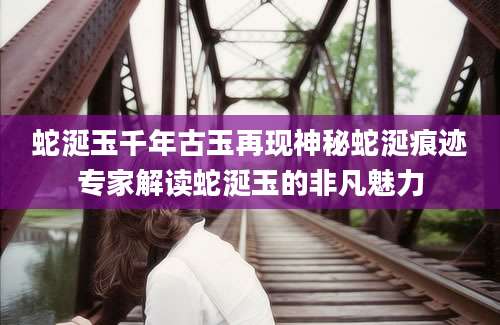 蛇涎玉千年古玉再现神秘蛇涎痕迹专家解读蛇涎玉的非凡魅力