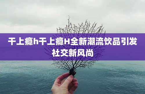 干上瘾h干上瘾H全新潮流饮品引发社交新风尚