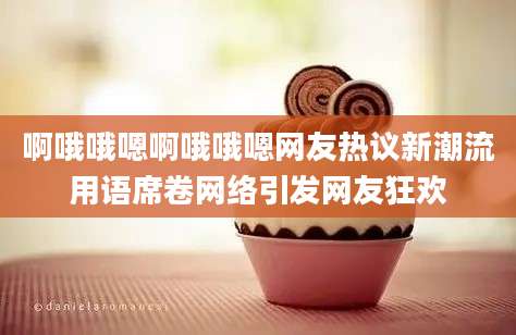 啊哦哦嗯啊哦哦嗯网友热议新潮流用语席卷网络引发网友狂欢