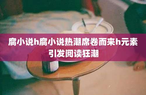 腐小说h腐小说热潮席卷而来h元素引发阅读狂潮