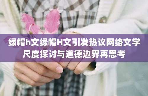 绿帽h文绿帽H文引发热议网络文学尺度探讨与道德边界再思考