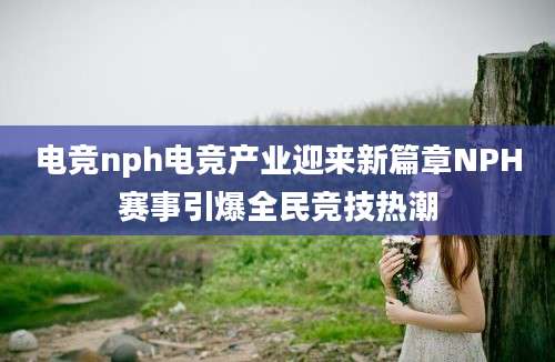 电竞nph电竞产业迎来新篇章NPH赛事引爆全民竞技热潮