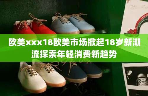 欧美xxx18欧美市场掀起18岁新潮流探索年轻消费新趋势