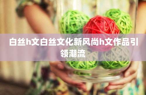 白丝h文白丝文化新风尚h文作品引领潮流