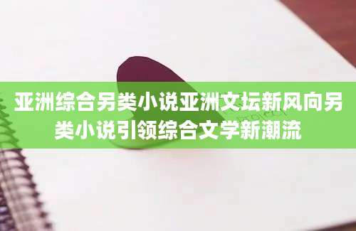 亚洲综合另类小说亚洲文坛新风向另类小说引领综合文学新潮流