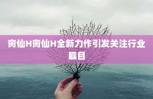 脔仙H脔仙H全新力作引发关注行业瞩目