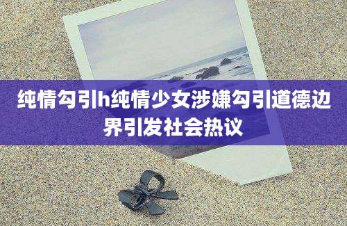纯情勾引h纯情少女涉嫌勾引道德边界引发社会热议