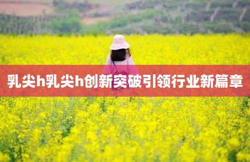 乳尖h乳尖h创新突破引领行业新篇章