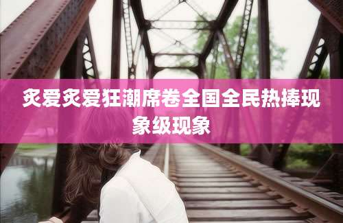 炙爱炙爱狂潮席卷全国全民热捧现象级现象