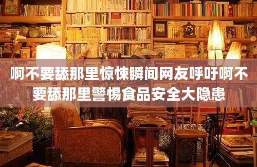 啊不要舔那里惊悚瞬间网友呼吁啊不要舔那里警惕食品安全大隐患