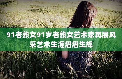 91老熟女91岁老熟女艺术家再展风采艺术生涯熠熠生辉