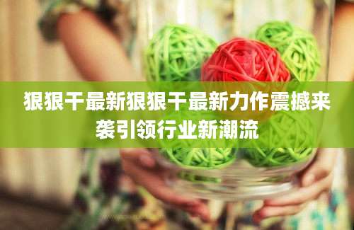 狠狠干最新狠狠干最新力作震撼来袭引领行业新潮流