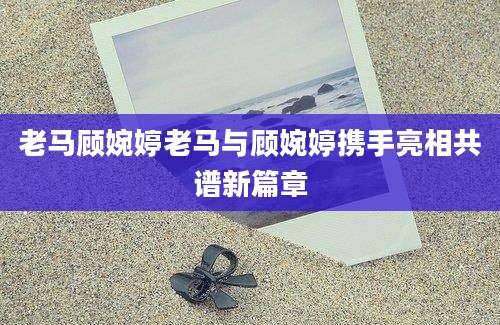 老马顾婉婷老马与顾婉婷携手亮相共谱新篇章