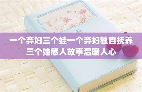 一个弃妇三个娃一个弃妇独自抚养三个娃感人故事温暖人心