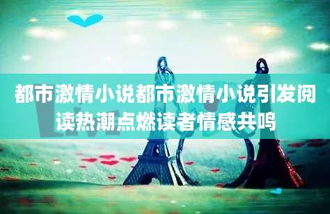 都市激情小说都市激情小说引发阅读热潮点燃读者情感共鸣