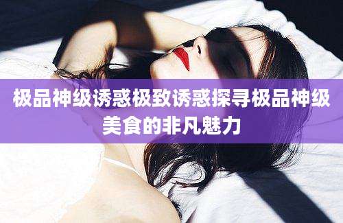 极品神级诱惑极致诱惑探寻极品神级美食的非凡魅力