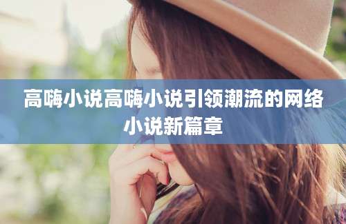 高嗨小说高嗨小说引领潮流的网络小说新篇章