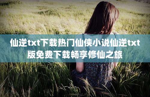 仙逆txt下载热门仙侠小说仙逆txt版免费下载畅享修仙之旅