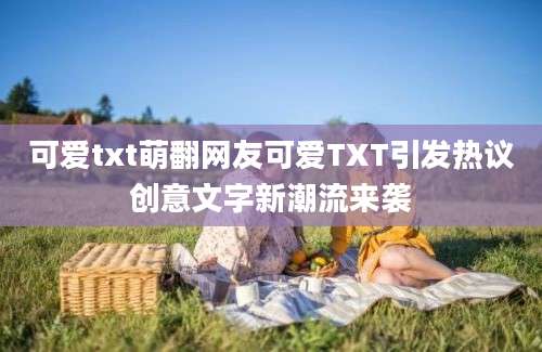 可爱txt萌翻网友可爱TXT引发热议创意文字新潮流来袭