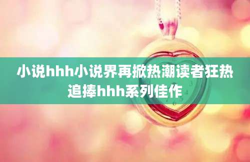 小说hhh小说界再掀热潮读者狂热追捧hhh系列佳作