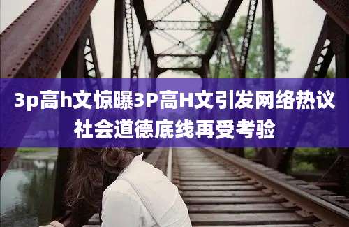 3p高h文惊曝3P高H文引发网络热议社会道德底线再受考验
