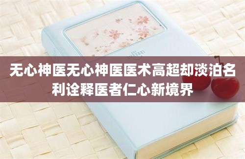 无心神医无心神医医术高超却淡泊名利诠释医者仁心新境界