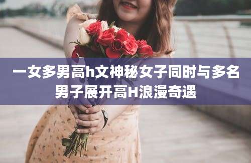 一女多男高h文神秘女子同时与多名男子展开高H浪漫奇遇