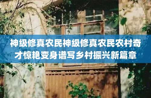 神级修真农民神级修真农民农村奇才惊艳变身谱写乡村振兴新篇章
