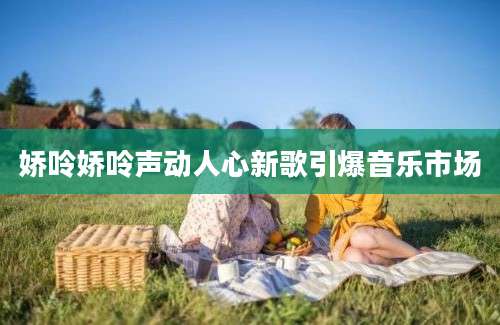 娇呤娇呤声动人心新歌引爆音乐市场